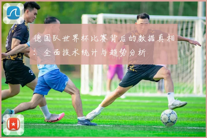德国队世界杯比赛背后的数据真相：全面技术统计与趋势分析