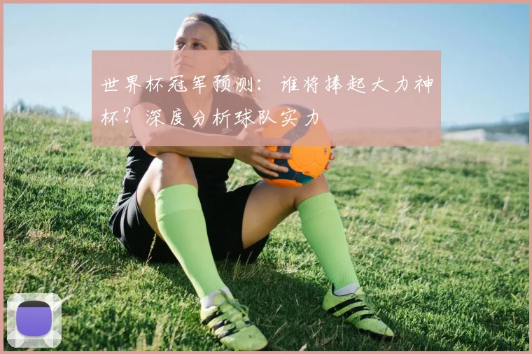 世界杯冠军预测：谁将捧起大力神杯？深度分析球队实力