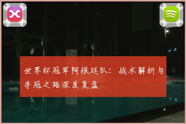 世界杯冠军阿根廷队：战术解析与夺冠之路深度复盘