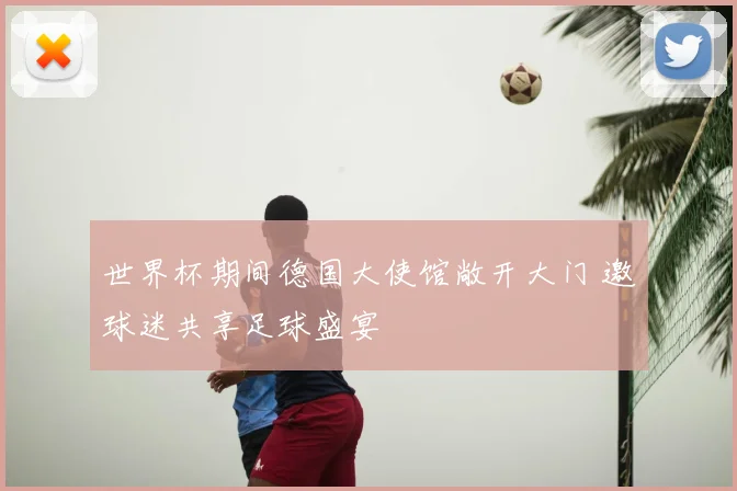 世界杯期间德国大使馆敞开大门 邀球迷共享足球盛宴