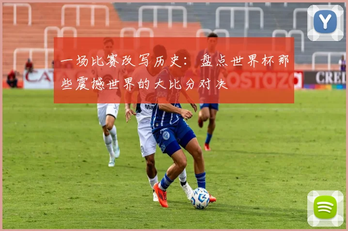 一场比赛改写历史：盘点世界杯那些震撼世界的大比分对决