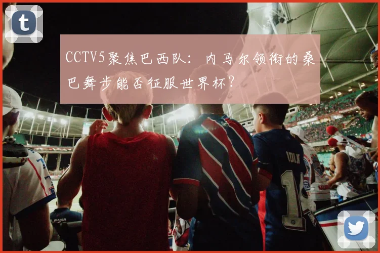 CCTV5聚焦巴西队:内马尔领衔的桑巴舞步能否征服世界杯?
