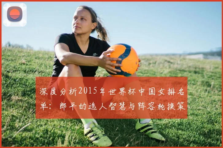 深度分析2015年世界杯中国女排名单:郎平的选人智慧与阵容轮换策略