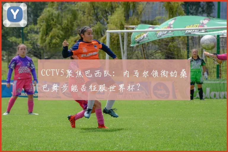 CCTV5聚焦巴西队:内马尔领衔的桑巴舞步能否征服世界杯?