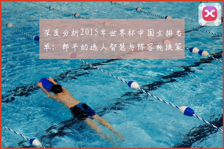 深度分析2015年世界杯中国女排名单:郎平的选人智慧与阵容轮换策略