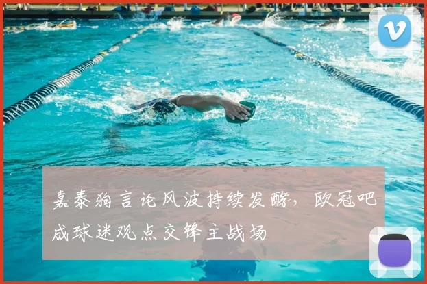 嘉泰狗言论风波持续发酵，欧冠吧成球迷观点交锋主战场