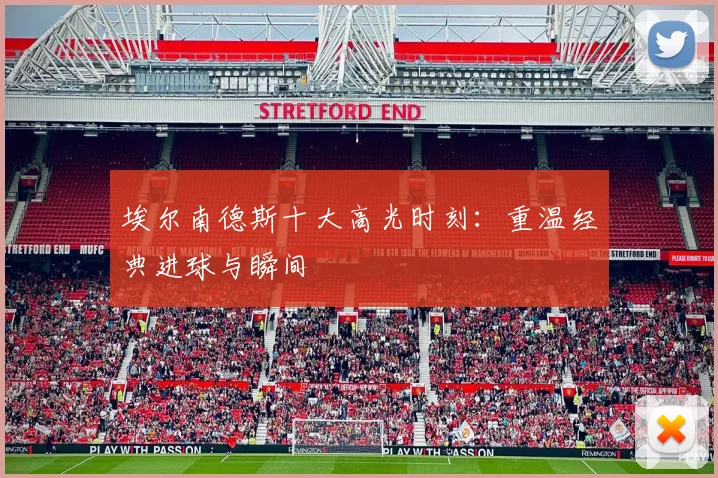 埃尔南德斯十大高光时刻：重温经典进球与瞬间