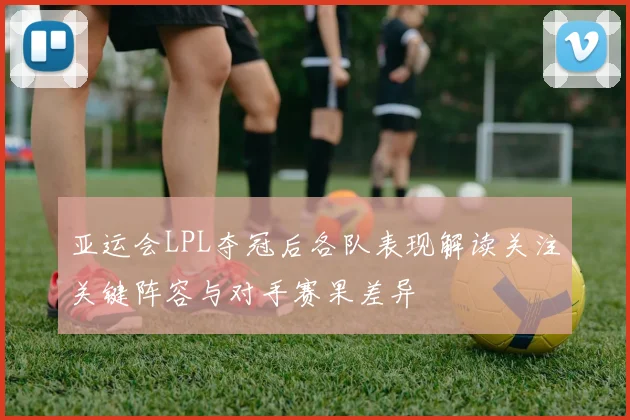 亚运会LPL夺冠后各队表现解读关注关键阵容与对手赛果差异