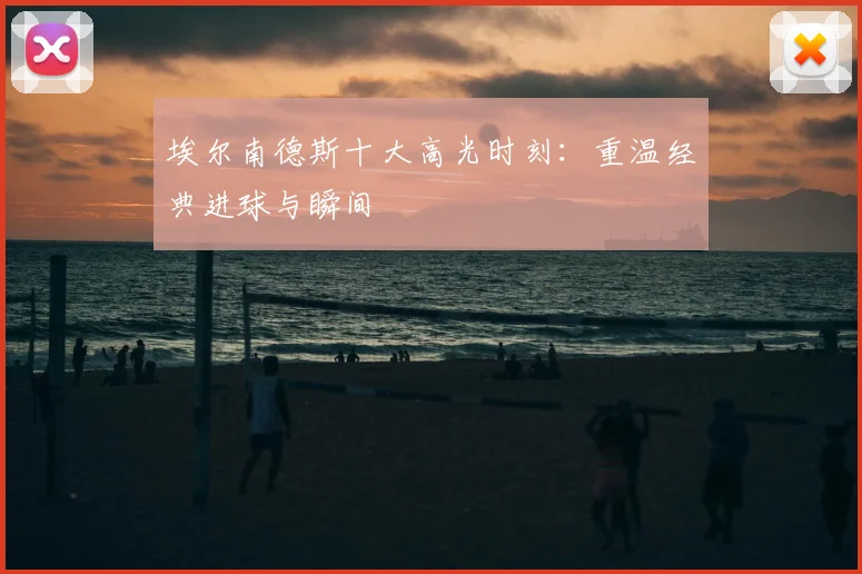 埃尔南德斯十大高光时刻：重温经典进球与瞬间