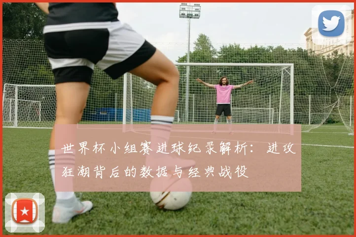 世界杯小组赛进球纪录解析：进攻狂潮背后的数据与经典战役