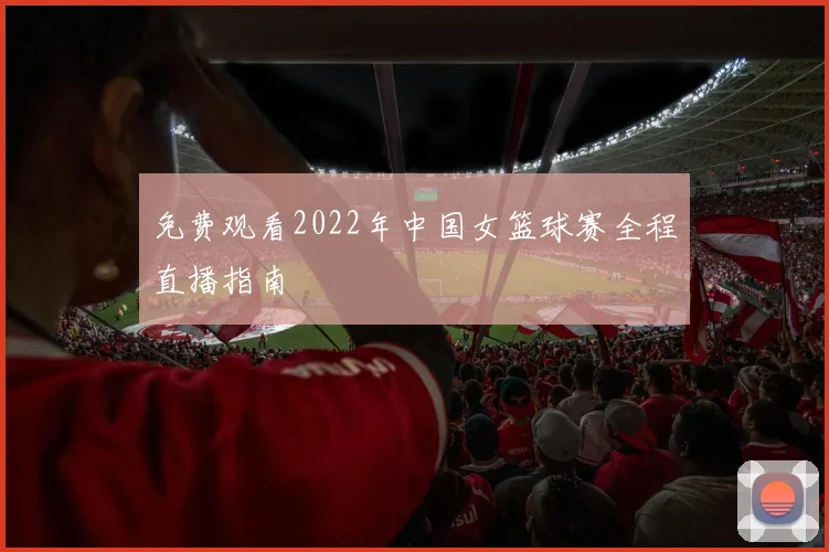 免费观看2022年中国女篮球赛全程直播指南