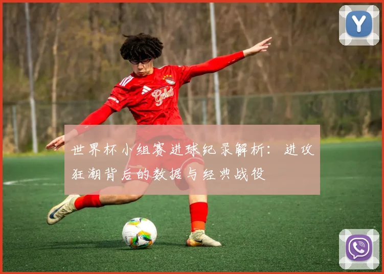 世界杯小组赛进球纪录解析：进攻狂潮背后的数据与经典战役