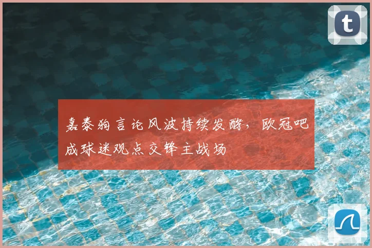 嘉泰狗言论风波持续发酵，欧冠吧成球迷观点交锋主战场