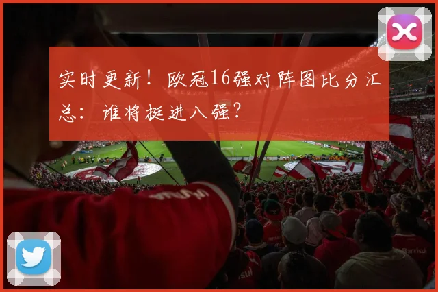 实时更新！欧冠16强对阵图比分汇总：谁将挺进八强？